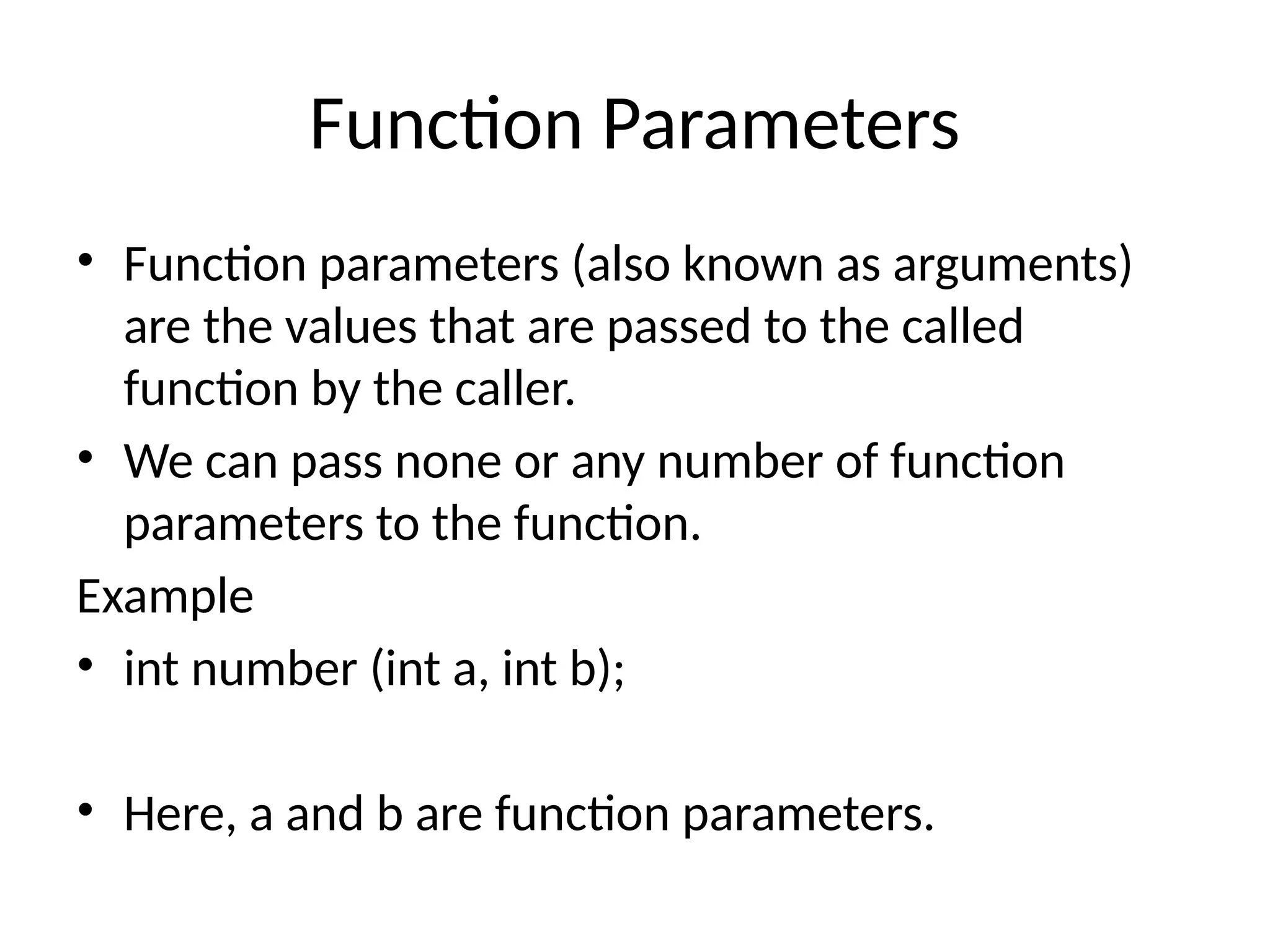 Function Parameters
• Function parameters (also known as arguments)
are the values that are passed to the called
function by the caller.
• We can pass none or any number of function
parameters to the function.
Example
• int number (int a, int b);
• Here, a and b are function parameters.
 