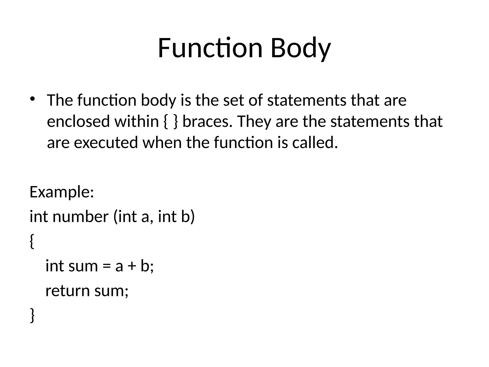 Function Body
• The function body is the set of statements that are
enclosed within { } braces. They are the statements that
are executed when the function is called.
Example:
int number (int a, int b)
{
int sum = a + b;
return sum;
}
 