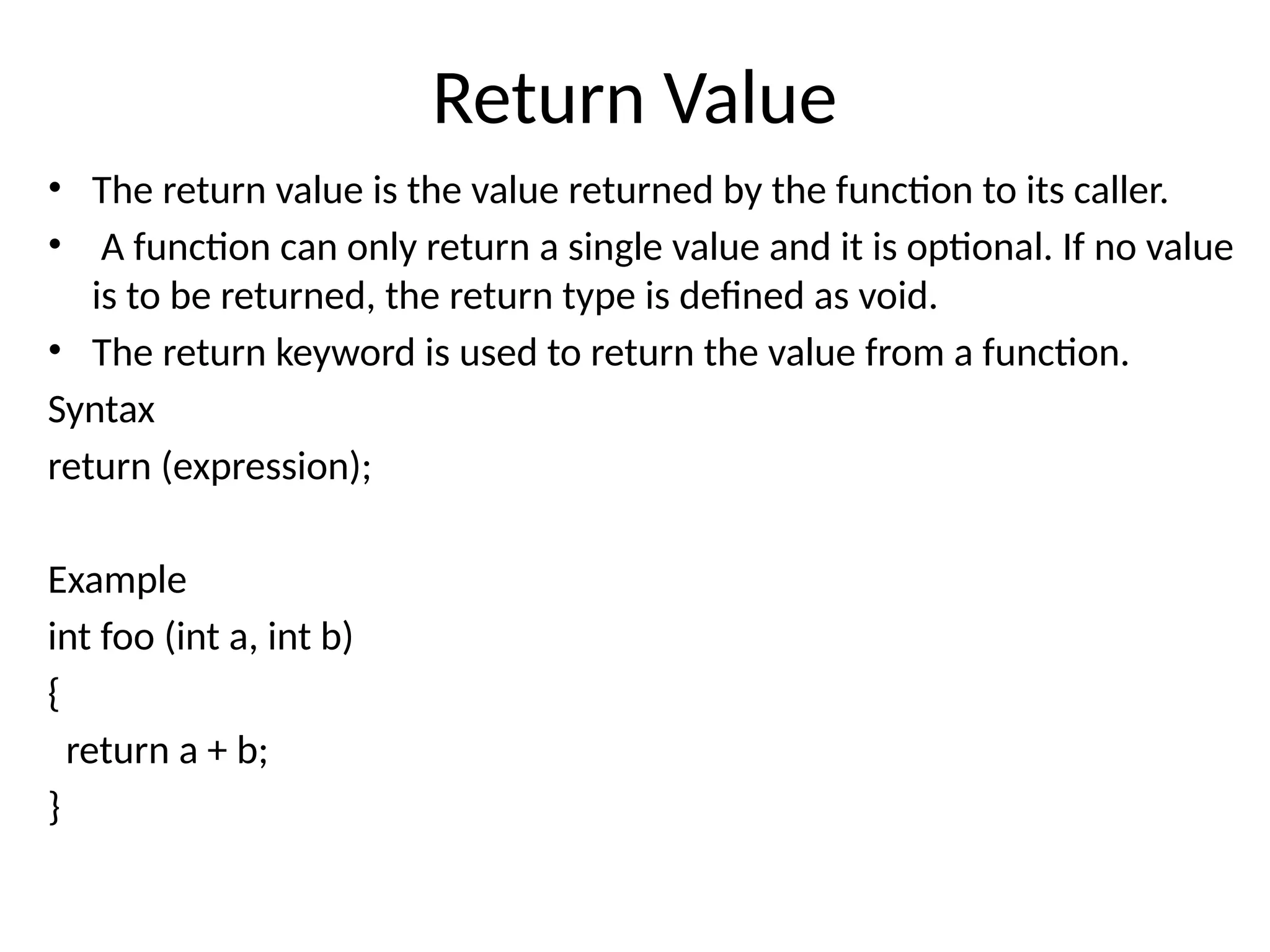 Return Value
• The return value is the value returned by the function to its caller.
• A function can only return a single value and it is optional. If no value
is to be returned, the return type is defined as void.
• The return keyword is used to return the value from a function.
Syntax
return (expression);
Example
int foo (int a, int b)
{
return a + b;
}
 