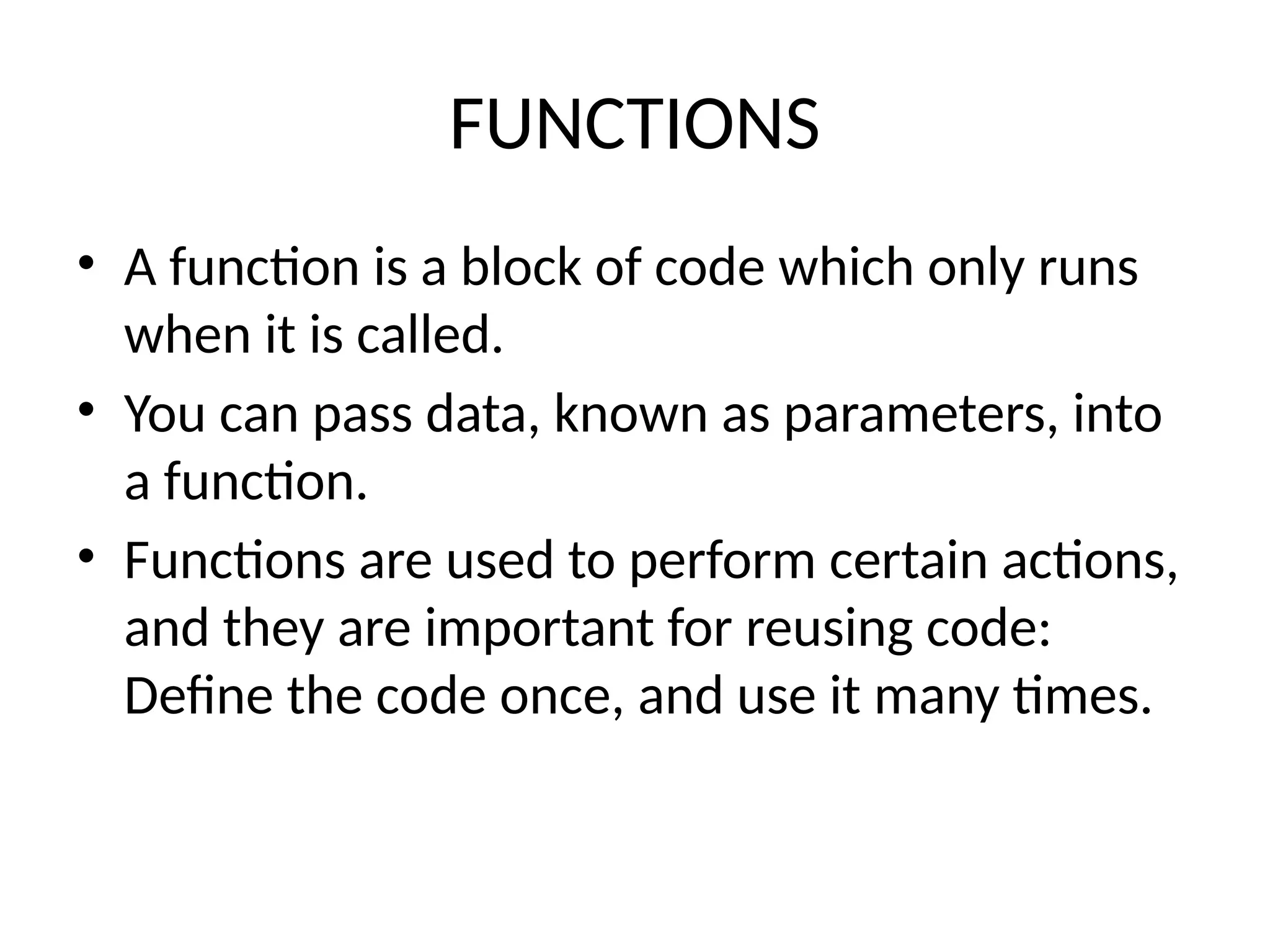 FUNCTIONS
• A function is a block of code which only runs
when it is called.
• You can pass data, known as parameters, into
a function.
• Functions are used to perform certain actions,
and they are important for reusing code:
Define the code once, and use it many times.
 