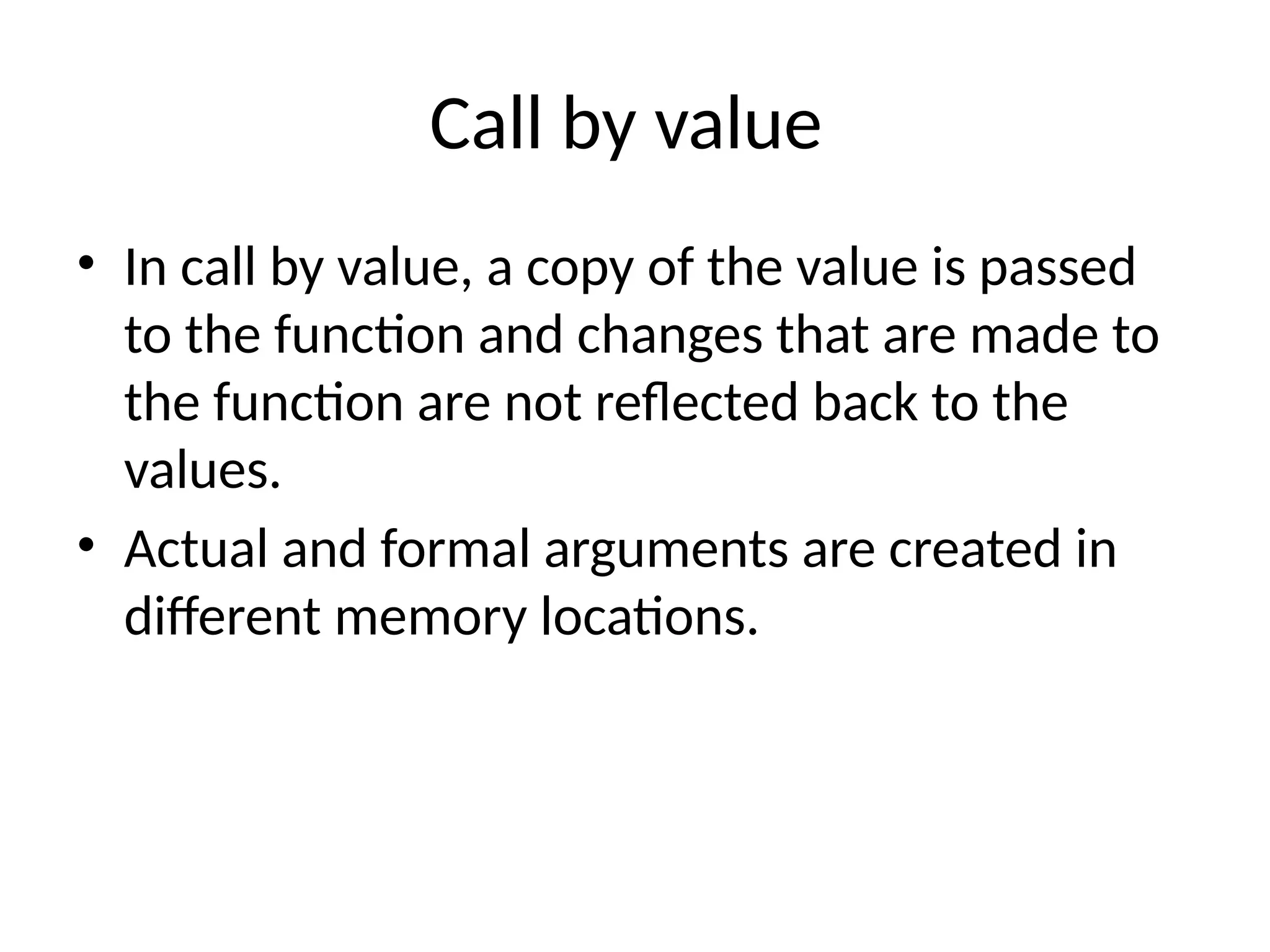 Call by value
• In call by value, a copy of the value is passed
to the function and changes that are made to
the function are not reflected back to the
values.
• Actual and formal arguments are created in
different memory locations.
 