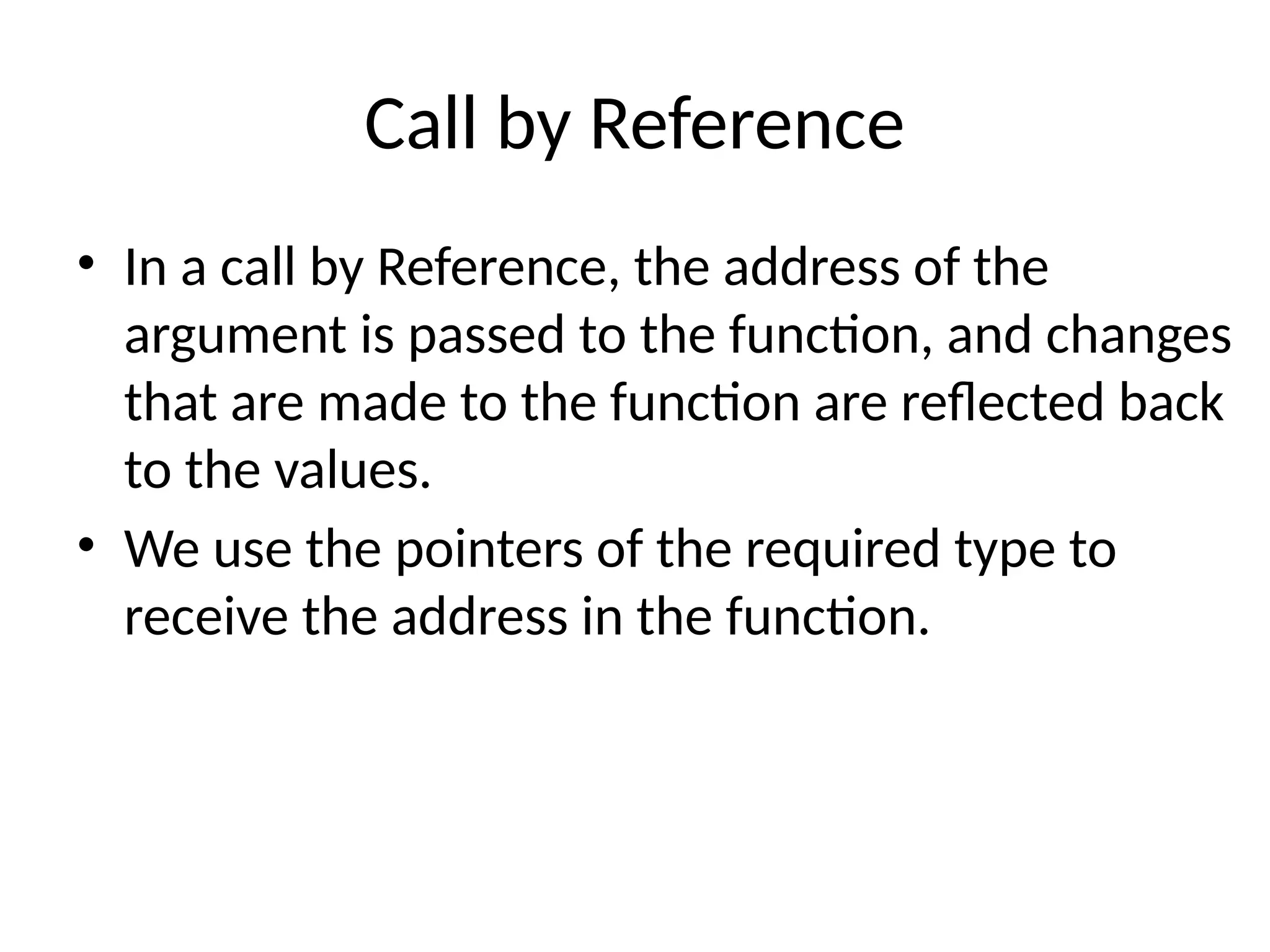 Call by Reference
• In a call by Reference, the address of the
argument is passed to the function, and changes
that are made to the function are reflected back
to the values.
• We use the pointers of the required type to
receive the address in the function.
 