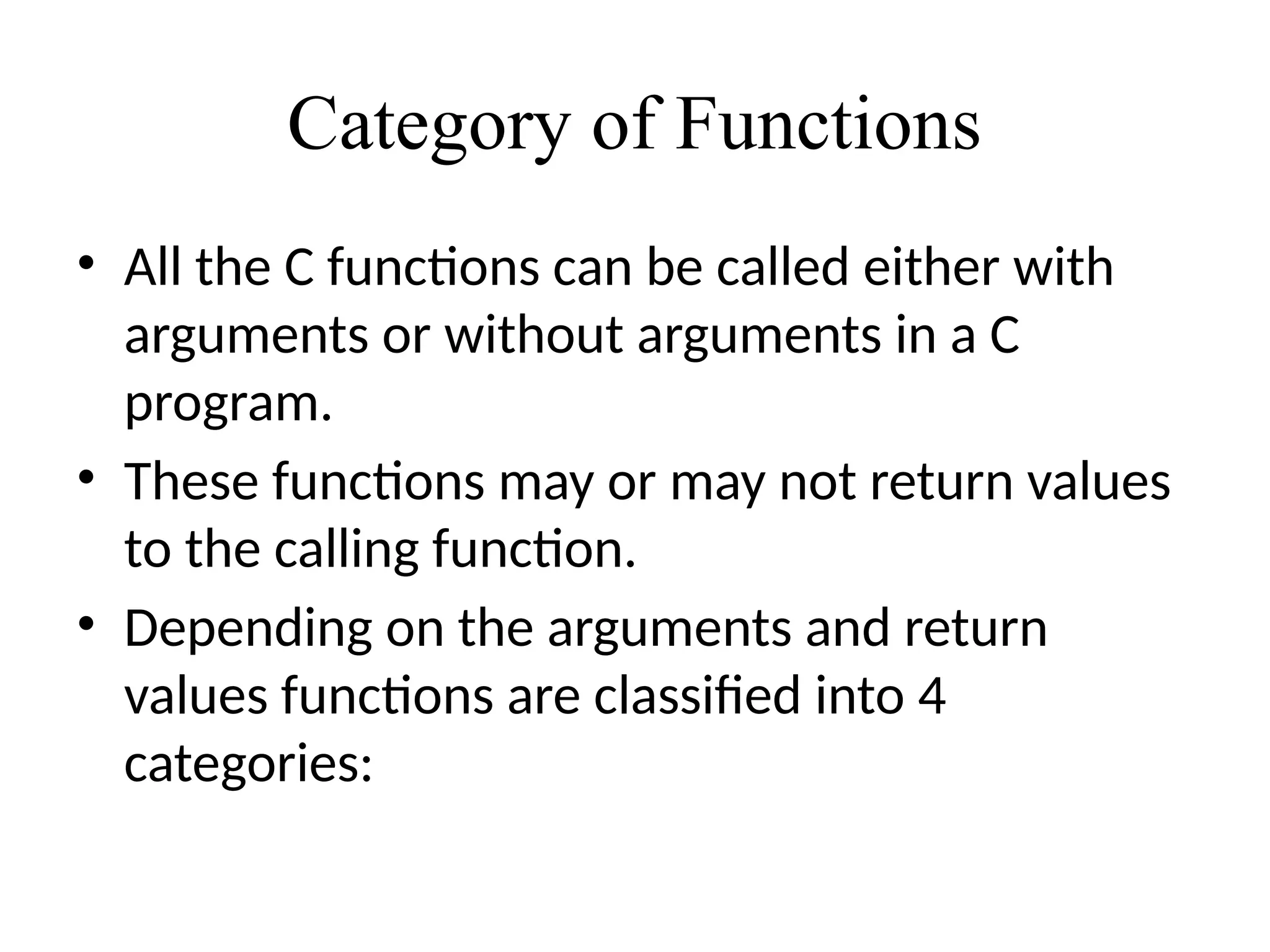 Category of Functions
• All the C functions can be called either with
arguments or without arguments in a C
program.
• These functions may or may not return values
to the calling function.
• Depending on the arguments and return
values functions are classified into 4
categories:
 