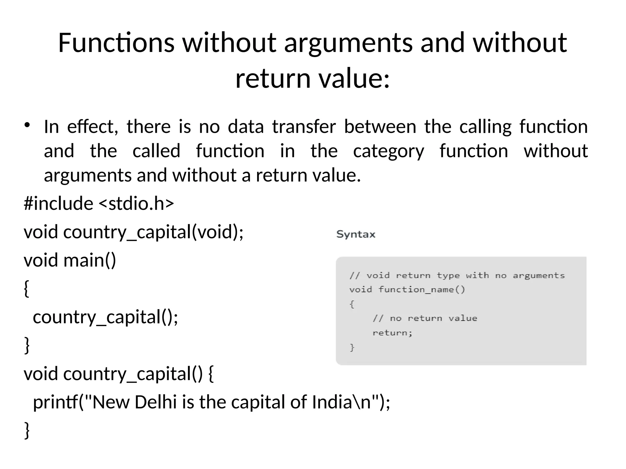 Functions without arguments and without
return value:
• In effect, there is no data transfer between the calling function
and the called function in the category function without
arguments and without a return value.
#include <stdio.h>
void country_capital(void);
void main()
{
country_capital();
}
void country_capital() {
printf("New Delhi is the capital of Indian");
}
 