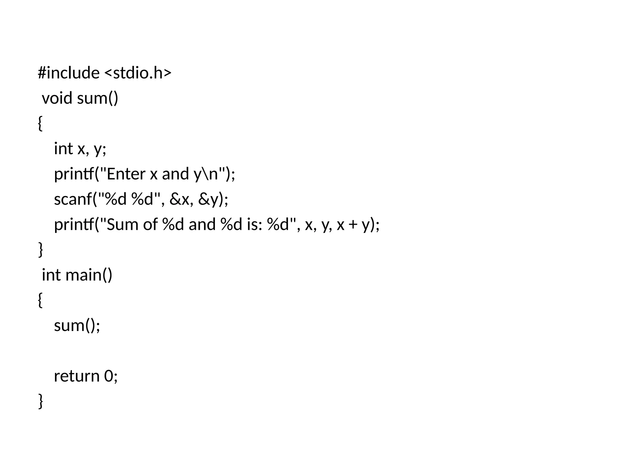 #include <stdio.h>
void sum()
{
int x, y;
printf("Enter x and yn");
scanf("%d %d", &x, &y);
printf("Sum of %d and %d is: %d", x, y, x + y);
}
int main()
{
sum();
return 0;
}
 