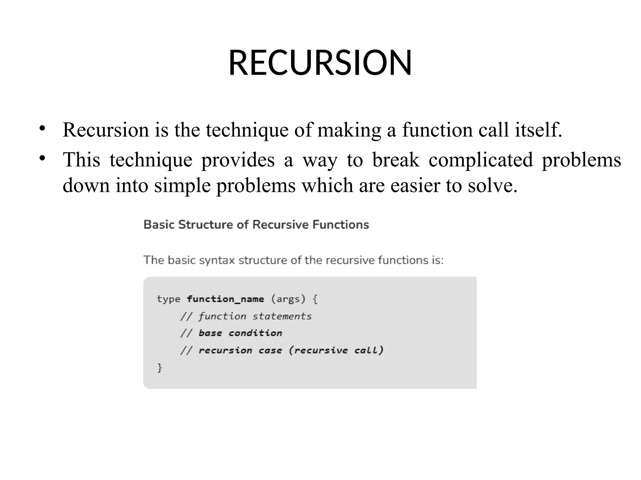 RECURSION
• Recursion is the technique of making a function call itself.
• This technique provides a way to break complicated problems
down into simple problems which are easier to solve.
 