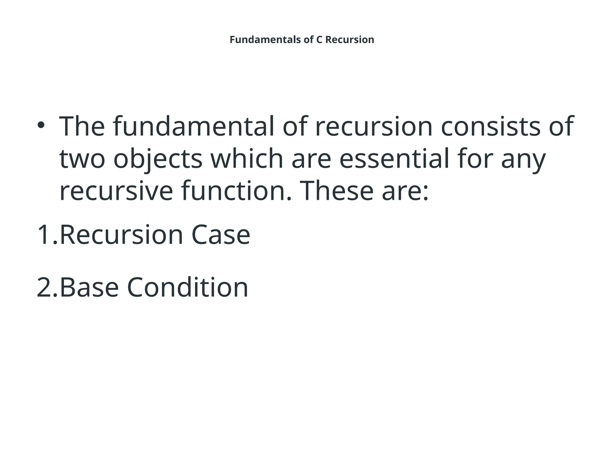 Fundamentals of C Recursion
• The fundamental of recursion consists of
two objects which are essential for any
recursive function. These are:
1.Recursion Case
2.Base Condition
 