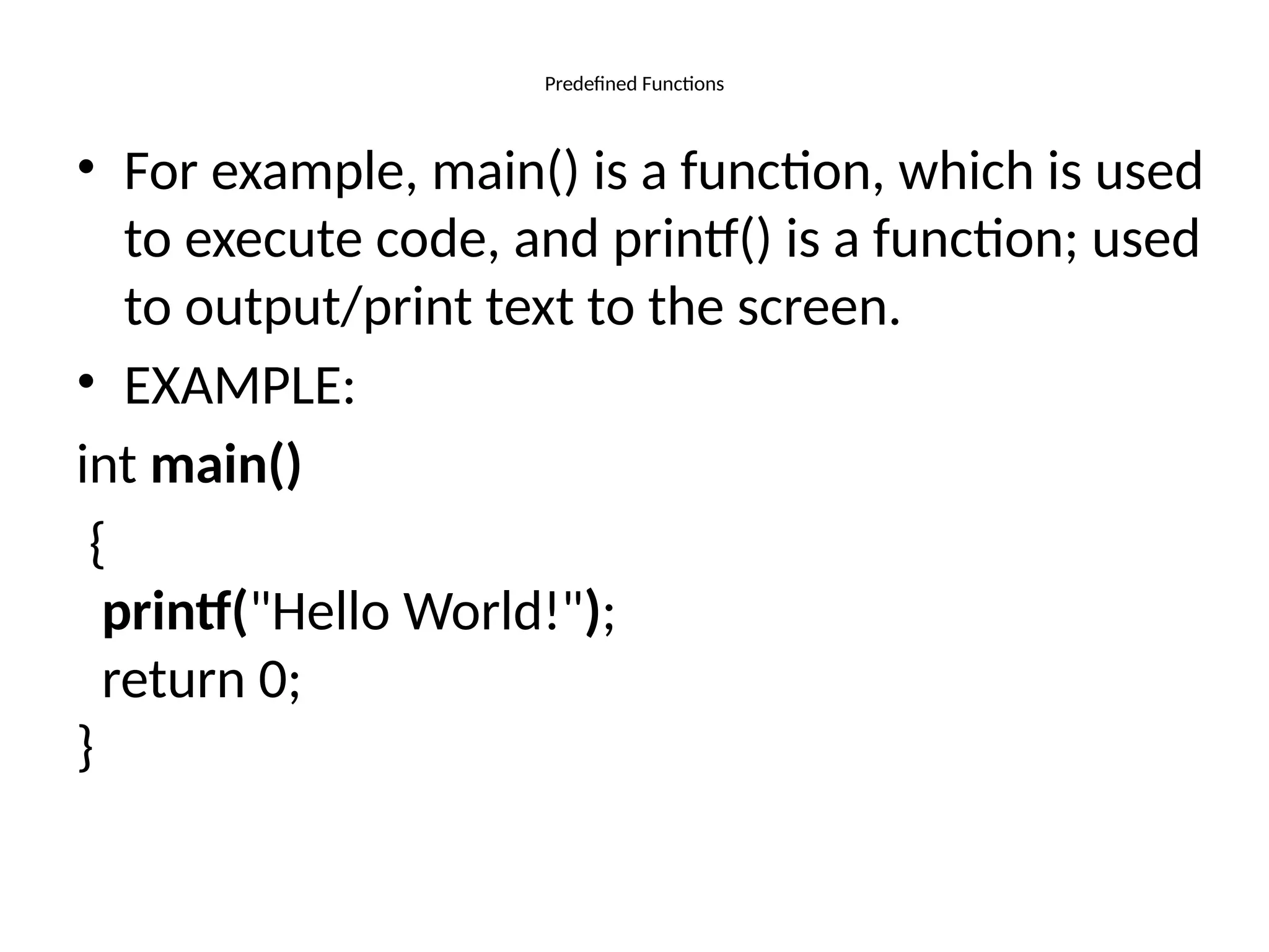 Predefined Functions
• For example, main() is a function, which is used
to execute code, and printf() is a function; used
to output/print text to the screen.
• EXAMPLE:
int main()
{
printf("Hello World!");
return 0;
}
 