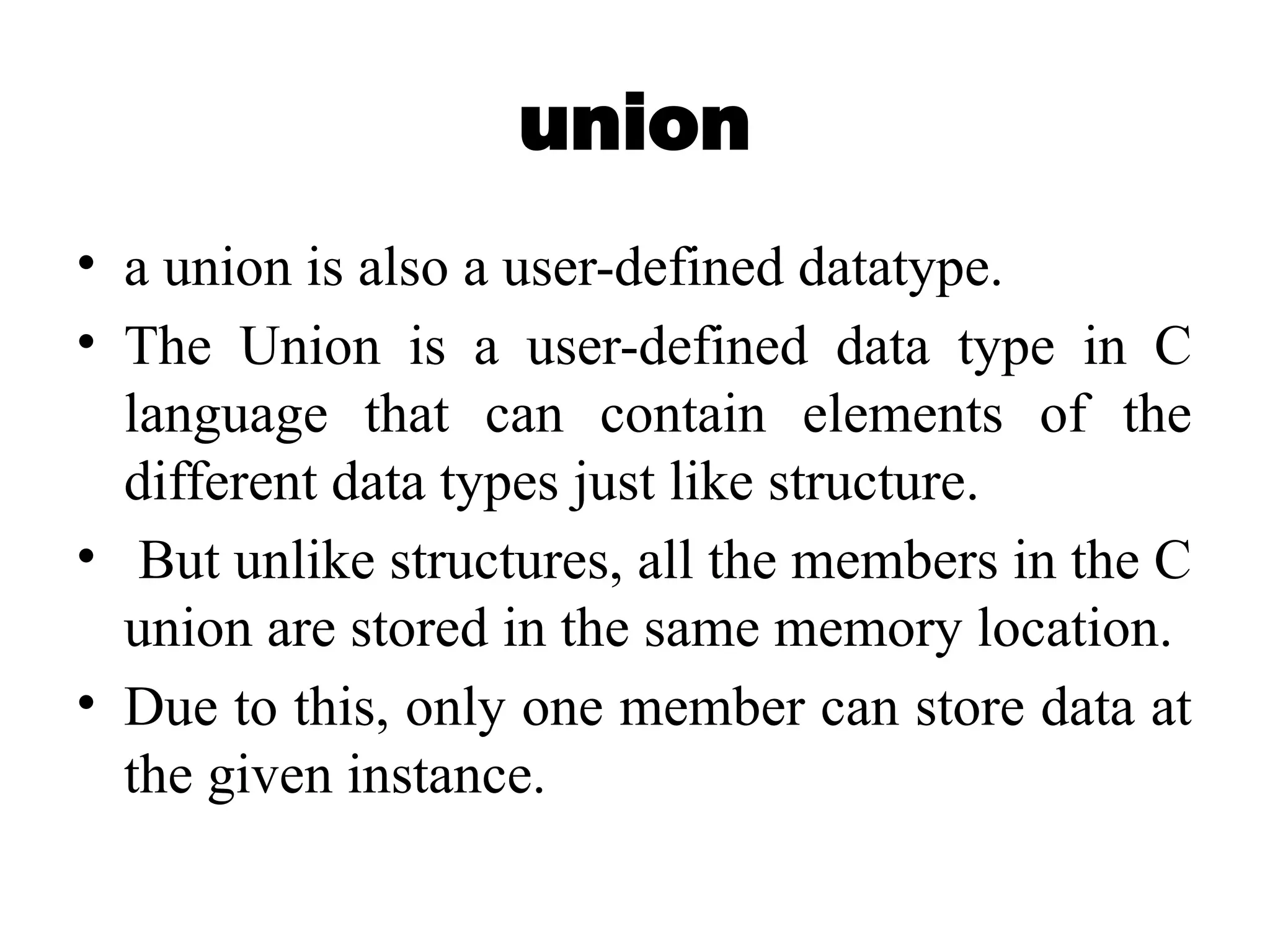 union
• a union is also a user-defined datatype.
• The Union is a user-defined data type in C
language that can contain elements of the
different data types just like structure.
• But unlike structures, all the members in the C
union are stored in the same memory location.
• Due to this, only one member can store data at
the given instance.
 