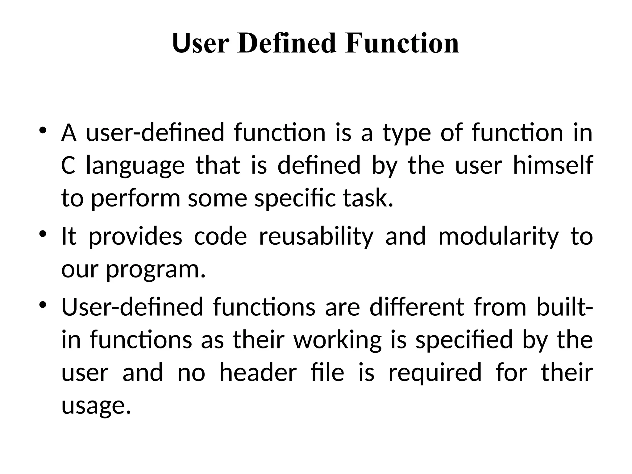 User Defined Function
• A user-defined function is a type of function in
C language that is defined by the user himself
to perform some specific task.
• It provides code reusability and modularity to
our program.
• User-defined functions are different from built-
in functions as their working is specified by the
user and no header file is required for their
usage.
 