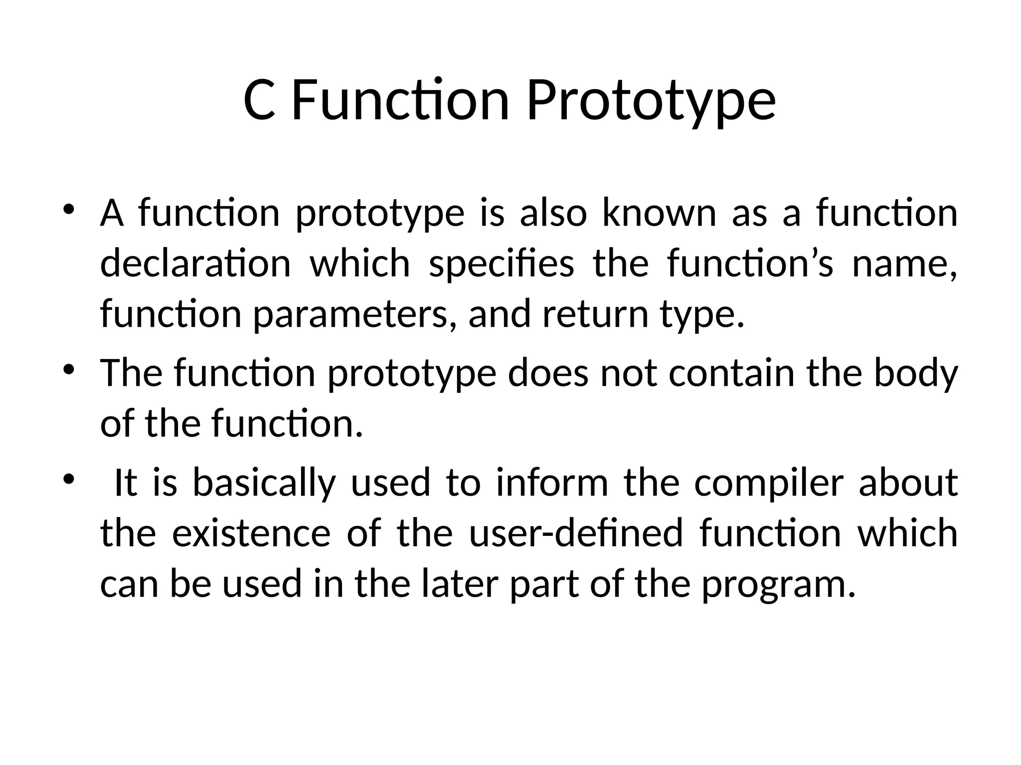 C Function Prototype
• A function prototype is also known as a function
declaration which specifies the function’s name,
function parameters, and return type.
• The function prototype does not contain the body
of the function.
• It is basically used to inform the compiler about
the existence of the user-defined function which
can be used in the later part of the program.
 