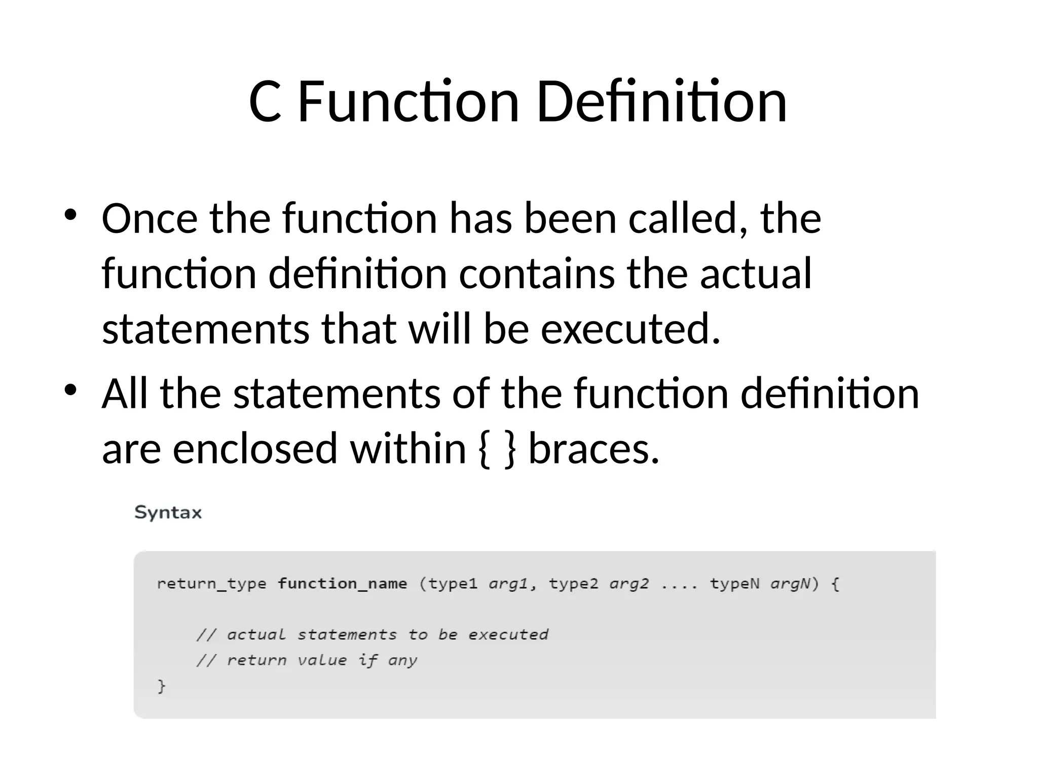 C Function Definition
• Once the function has been called, the
function definition contains the actual
statements that will be executed.
• All the statements of the function definition
are enclosed within { } braces.
 