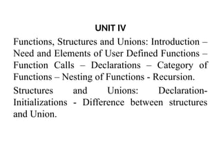 UNIT IV
Functions, Structures and Unions: Introduction –
Need and Elements of User Defined Functions –
Function Calls – Declarations – Category of
Functions – Nesting of Functions - Recursion.
Structures and Unions: Declaration-
Initializations - Difference between structures
and Union.
 