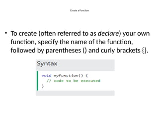 Create a Function
• To create (often referred to as declare) your own
function, specify the name of the function,
followed by parentheses () and curly brackets {}.
 