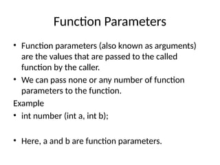 Function Parameters
• Function parameters (also known as arguments)
are the values that are passed to the called
function by the caller.
• We can pass none or any number of function
parameters to the function.
Example
• int number (int a, int b);
• Here, a and b are function parameters.
 