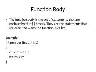 Function Body
• The function body is the set of statements that are
enclosed within { } braces. They are the statements that
are executed when the function is called.
Example:
int number (int a, int b)
{
int sum = a + b;
return sum;
}
 