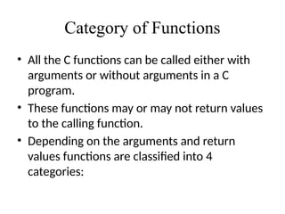 Category of Functions
• All the C functions can be called either with
arguments or without arguments in a C
program.
• These functions may or may not return values
to the calling function.
• Depending on the arguments and return
values functions are classified into 4
categories:
 