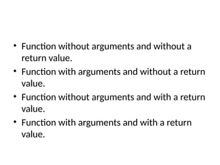 • Function without arguments and without a
return value.
• Function with arguments and without a return
value.
• Function without arguments and with a return
value.
• Function with arguments and with a return
value.
 