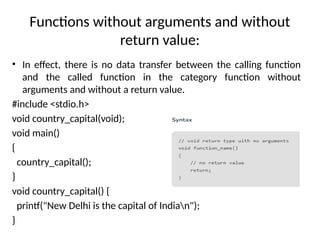 Functions without arguments and without
return value:
• In effect, there is no data transfer between the calling function
and the called function in the category function without
arguments and without a return value.
#include <stdio.h>
void country_capital(void);
void main()
{
country_capital();
}
void country_capital() {
printf("New Delhi is the capital of Indian");
}
 