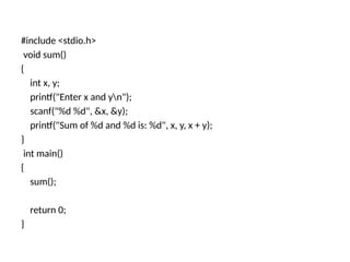 #include <stdio.h>
void sum()
{
int x, y;
printf("Enter x and yn");
scanf("%d %d", &x, &y);
printf("Sum of %d and %d is: %d", x, y, x + y);
}
int main()
{
sum();
return 0;
}
 