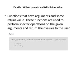 Function With Arguments and With Return Value
• Functions that have arguments and some
return value. These functions are used to
perform specific operations on the given
arguments and return their values to the user.
 
