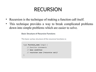RECURSION
• Recursion is the technique of making a function call itself.
• This technique provides a way to break complicated problems
down into simple problems which are easier to solve.
 
