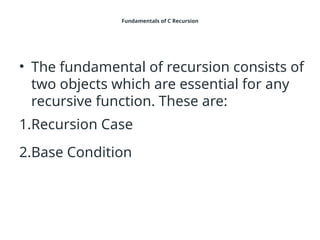 Fundamentals of C Recursion
• The fundamental of recursion consists of
two objects which are essential for any
recursive function. These are:
1.Recursion Case
2.Base Condition
 