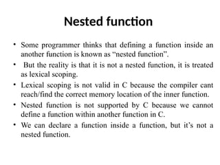 Nested function
• Some programmer thinks that defining a function inside an
another function is known as “nested function”.
• But the reality is that it is not a nested function, it is treated
as lexical scoping.
• Lexical scoping is not valid in C because the compiler cant
reach/find the correct memory location of the inner function.
• Nested function is not supported by C because we cannot
define a function within another function in C.
• We can declare a function inside a function, but it’s not a
nested function.
 