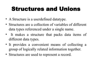 Structures and Unions
• A Structure is a userdefined datatype.
• Structures are a collection of variables of different
data types referenced under a single name.
• It makes a structure that packs data items of
different data types.
• It provides a convenient means of collecting a
group of logically related information together.
• Structures are used to represent a record.
 