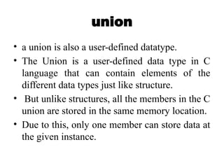 union
• a union is also a user-defined datatype.
• The Union is a user-defined data type in C
language that can contain elements of the
different data types just like structure.
• But unlike structures, all the members in the C
union are stored in the same memory location.
• Due to this, only one member can store data at
the given instance.
 