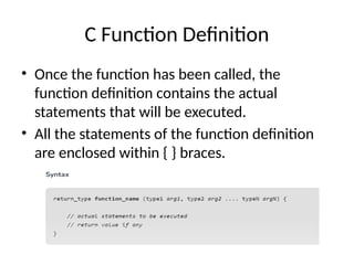 C Function Definition
• Once the function has been called, the
function definition contains the actual
statements that will be executed.
• All the statements of the function definition
are enclosed within { } braces.
 