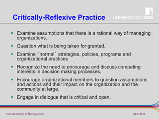 Critically-Reflexive Practice
 Examine assumptions that there is a rational way of managing
organizations.
 Question what is being taken for granted.
 Examine ‘normal’ strategies, policies, programs and
organizational practices
 Recognize the need to encourage and discuss competing
interests in decision making processes.

 Encourage organizational members to question assumptions
and actions and their impact on the organization and the
community at large.
 Engage in dialogue that is critical and open.

Irish Academy of Management

ALC 2013

 
