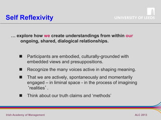 Self Reflexivity
… explore how we create understandings from within our
ongoing, shared, dialogical relationships.



Participants are embodied, culturally-grounded with
embedded views and presuppositions.



Recognize the many voices active in shaping meaning.



That we are actively, spontaneously and momentarily
engaged – in liminal space - in the process of imagining
‘realities’.



Think about our truth claims and ‘methods’

Irish Academy of Management

ALC 2013

 