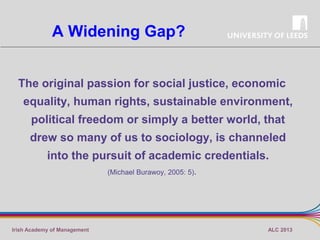 A Widening Gap?
The original passion for social justice, economic
equality, human rights, sustainable environment,
political freedom or simply a better world, that
drew so many of us to sociology, is channeled

into the pursuit of academic credentials.
(Michael Burawoy, 2005: 5).

Irish Academy of Management

ALC 2013

 