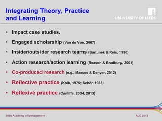 Integrating Theory, Practice
and Learning
• Impact case studies.
• Engaged scholarship (Van de Ven, 2007)
• Insider/outsider research teams (Bartunek & Reis, 1996)
• Action research/action learning

(Reason & Bradbury, 2001)

• Co-produced research (e.g., Marcos & Denyer, 2012)

• Reflective practice (Kolb, 1975; Schön 1983)
• Reflexive practice (Cunliffe, 2004, 2013)

Irish Academy of Management

ALC 2013

 