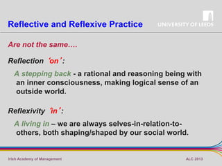 Reflective and Reflexive Practice
Are not the same….
Reflection ‘on’:
A stepping back - a rational and reasoning being with
an inner consciousness, making logical sense of an
outside world.
Reflexivity ‘in’:
A living in – we are always selves-in-relation-toothers, both shaping/shaped by our social world.

Irish Academy of Management

ALC 2013

 