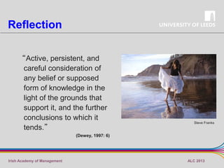 Reflection
“Active, persistent, and
careful consideration of
any belief or supposed
form of knowledge in the
light of the grounds that
support it, and the further
conclusions to which it
tends.”

Steve Franks

(Dewey, 1997: 6)

Irish Academy of Management

ALC 2013

 