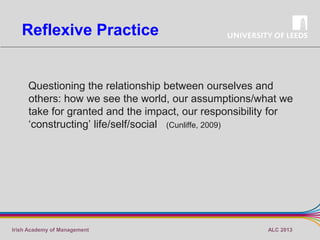 Reflexive Practice

Questioning the relationship between ourselves and
others: how we see the world, our assumptions/what we
take for granted and the impact, our responsibility for
‘constructing’ life/self/social (Cunliffe, 2009)

Irish Academy of Management

ALC 2013

 