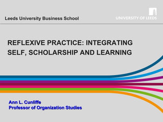 Leeds University Business School

REFLEXIVE PRACTICE: INTEGRATING
SELF, SCHOLARSHIP AND LEARNING

Ann L. Cunliffe
Professor of Organization Studies

 