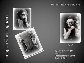 April 12, 1883 – June 24, 1976 Imogen Cunningham “Imo” By Debra A. Murphy EDU 703 Professor Peter Smith April 18, 2011 