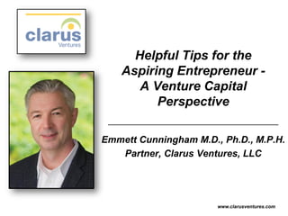 Helpful Tips for the
Aspiring Entrepreneur -
A Venture Capital
Perspective
Emmett Cunningham M.D., Ph.D., M.P.H.
Partner, Clarus Ventures, LLC
www.clarusventures.com
 