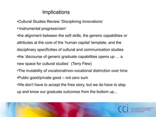 Implications
•Cultural Studies Review ‘Disciplining Innovations’
•‘instrumental progressivism’
•the alignment between the soft skills, the generic capabilities or
attributes at the core of the ‘human capital’ template, and the
disciplinary specificities of cultural and communication studies
•the ‘discourse of generic graduate capabilities opens up … a
new space for cultural studies’ (Terry Flew)
•The mutability of vocational/non-vocational distinction over time
•Public good/private good – not zero sum
•We don’t have to accept the fries story, but we do have to step
up and know our graduate outcomes from the bottom up...
 
