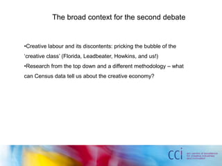 The broad context for the second debate
•Creative labour and its discontents: pricking the bubble of the
‘creative class’ (Florida, Leadbeater, Howkins, and us!)
•Research from the top down and a different methodology – what
can Census data tell us about the creative economy?
 