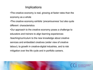 Implications
•The creative economy is real, growing at faster rates than the
economy as a whole
•The creative economy exhibits ‘precariousness’ but also quite
different characteristics
•Our approach to the creative economy poses a challenge to
educators and trainers to align learning experiences
/teaching/curriculum to the new knowledge about creative
services and embedded creatives (wider view of creative
labour), to growth in creative-digital industries, and to risk
mitigation over the life cycle and in portfolio careers.
 