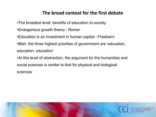 The broad context for the first debate
•The broadest level: benefits of education to society
•Endogenous growth theory - Romer
•Education is an investment in human capital - Freebairn
•Blair: the three highest priorities of government are ‘education,
education, education’
•At this level of abstraction, the argument for the humanities and
social sciences is similar to that for physical and biological
sciences
 