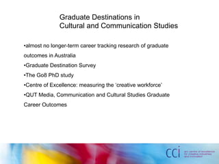 Graduate Destinations in
Cultural and Communication Studies
•almost no longer-term career tracking research of graduate
outcomes in Australia
•Graduate Destination Survey
•The Go8 PhD study
•Centre of Excellence: measuring the ‘creative workforce’
•QUT Media, Communication and Cultural Studies Graduate
Career Outcomes
 