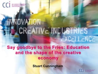 Say goodbye to the Fries: Education
and the shape of the creative
economy
Stuart Cunningham
 