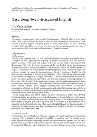 Lund University, Centre for Languages & Literature, Dept. of Linguistics & Phonetics          29
Working Papers 52 (2006), 29–32



Describing Swedish-accented English
Una Cunningham
Department of Arts and Languages, Högskolan Dalarna
uca@du.se


Abstract
This paper is a presentation of the project Swedish accents of English which is in its initial
stages. The project attempts to make a phonetic and phonological description of some
varieties of Swedish English, or English spoken in Sweden, depending on the status attributed
to English in Sweden. Here I show some curious results from a study of acoustic correlates of
vowel quality in the English and Swedish of young L1 Swedish speakers.

1 Introduction
1.1 Background
The aim of the proposed project is to document the phonetic features of an emerging variety
of English, i.e. the English spoken by young L1 speakers of Swedish. At a time when the
relative positions of Swedish and English in Sweden are the stuff of Government bills
(Regeringen, 2005), the developing awareness of the role English has as an international
language in Sweden is leading to a rejection of native speaker targets for Swedish speakers of
English. Throughout what Kachru (1992) called the expanding circle, learners of English are
no longer primarily preparing for communication with native speakers of English but with
other non-native speakers. In a recent article, Seidlhofer (2005) called for the systematic study
of the features of English as a lingua franca (ELF), that is communication that does not
involve any native speakers, in order to free ELF from native-speaker norms imposed upon it.
She would prefer to see ELF alongside native speaker varieties rather than constantly being
monitored and compared to them. The point is that there are features of the pronunciation of
native speaker varieties which impede communication, and features of non-native
pronunciation which do not disturb communication, and rather than teaching learners to be as
native-like as possible, communication would be optimised by instead concentrating on the
non-native listener rather than the native listener.
   Some young people are British-oriented in their pronunciation, either from RP/BBC
English or another accent, others have general American as a clear influence, while another
group is not clearly influenced by any native speaker norm. A full phonetic description of
these accents of English does not as yet exist, and is of interest as a documentation of an
emerging variety of English, at a time when previously upheld targets for the pronunciation of
English by Swedish learners have been abandoned and English is growing in importance
(Phillipson, 1992; Skolverket, 2006).

1.2 Previous studies
The distinction between English as a Foreign Language (EFL) and English as an International
Language (EIL) or English as a Lingua Franca (ELF) is important here. The number of non-
native speakers of English increasingly exceeds the number of native speakers, and the native
speaker norm as the “given and standard measure” (Jenkins, 2004) for English learners must
be questioned. There is a clear distinction between those learners who aspire to sound as
 