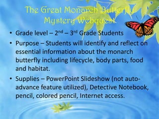 The Great Monarch Butterfly
          Mystery Webquest
• Grade level – 2nd – 3rd Grade Students
• Purpose – Students will identify and reflect on
  essential information about the monarch
  butterfly including lifecycle, body parts, food
  and habitat.
• Supplies – PowerPoint Slideshow (not auto-
  advance feature utilized), Detective Notebook,
  pencil, colored pencil, Internet access.
 