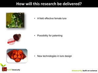 biosecurity built on science
How will this research be delivered?
• A field effective female lure
• Possibility for patenting
• New technologies in lure design
 